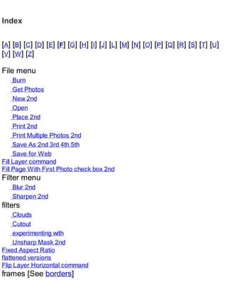 Index
[A] [B] [C] [D] [E] [F] [G] [H] [I] [J] [L] [M] [N] [O] [P] [Q] [R] [S] [T] [U]
[V] [W] [Z]
File menu
Burn
Get Photos
New 2nd
Open
Place 2nd
Print 2nd
Print Multiple Photos 2nd
Save As 2nd 3rd 4th 5th
Save for Web
Fill Layer command
Fill Page With First Photo check box 2nd
Filter menu
Blur 2nd
Sharpen 2nd
filters
Clouds
Cutout
experimenting with
Unsharp Mask 2nd
Fixed Aspect Ratio
flattened versions
Flip Layer Horizontal command
frames [See borders]
 