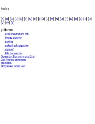 Index
[A] [B] [C] [D] [E] [F] [G] [H] [I] [J] [L] [M] [N] [O] [P] [Q] [R] [S] [T] [U]
[V] [W] [Z]
galleries
creating 2nd 3rd 4th
image size for
saving
selecting images for
style of
title banner for
Gaussian Blur command 2nd
Get Photos command
gradients
Grayscale mode 2nd
 