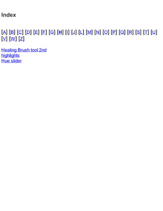 Index
[A] [B] [C] [D] [E] [F] [G] [H] [I] [J] [L] [M] [N] [O] [P] [Q] [R] [S] [T] [U]
[V] [W] [Z]
Healing Brush tool 2nd
highlights
Hue slider
 