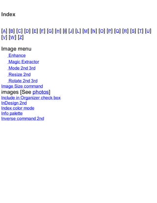 Index
[A] [B] [C] [D] [E] [F] [G] [H] [I] [J] [L] [M] [N] [O] [P] [Q] [R] [S] [T] [U]
[V] [W] [Z]
Image menu
Enhance
Magic Extractor
Mode 2nd 3rd
Resize 2nd
Rotate 2nd 3rd
Image Size command
images [See photos]
Include in Organizer check box
InDesign 2nd
Index color mode
Info palette
Inverse command 2nd
 