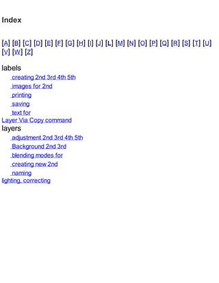 Index
[A] [B] [C] [D] [E] [F] [G] [H] [I] [J] [L] [M] [N] [O] [P] [Q] [R] [S] [T] [U]
[V] [W] [Z]
labels
creating 2nd 3rd 4th 5th
images for 2nd
printing
saving
text for
Layer Via Copy command
layers
adjustment 2nd 3rd 4th 5th
Background 2nd 3rd
blending modes for
creating new 2nd
naming
lighting, correcting
 