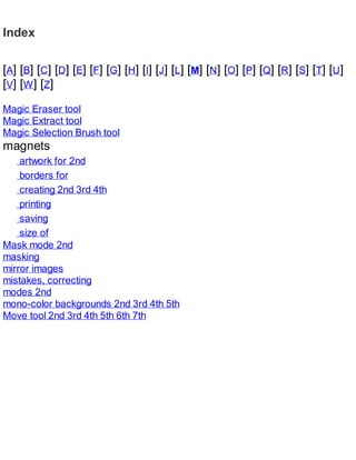 Index
[A] [B] [C] [D] [E] [F] [G] [H] [I] [J] [L] [M] [N] [O] [P] [Q] [R] [S] [T] [U]
[V] [W] [Z]
Magic Eraser tool
Magic Extract tool
Magic Selection Brush tool
magnets
artwork for 2nd
borders for
creating 2nd 3rd 4th
printing
saving
size of
Mask mode 2nd
masking
mirror images
mistakes, correcting
modes 2nd
mono-color backgrounds 2nd 3rd 4th 5th
Move tool 2nd 3rd 4th 5th 6th 7th
 