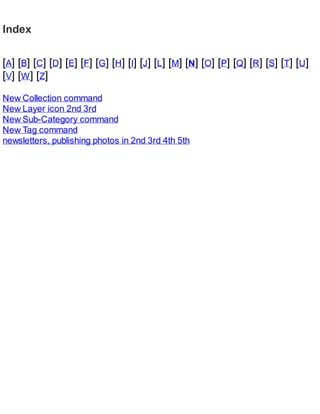 Index
[A] [B] [C] [D] [E] [F] [G] [H] [I] [J] [L] [M] [N] [O] [P] [Q] [R] [S] [T] [U]
[V] [W] [Z]
New Collection command
New Layer icon 2nd 3rd
New Sub-Category command
New Tag command
newsletters, publishing photos in 2nd 3rd 4th 5th
 