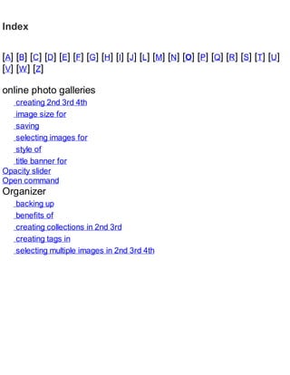 Index
[A] [B] [C] [D] [E] [F] [G] [H] [I] [J] [L] [M] [N] [O] [P] [Q] [R] [S] [T] [U]
[V] [W] [Z]
online photo galleries
creating 2nd 3rd 4th
image size for
saving
selecting images for
style of
title banner for
Opacity slider
Open command
Organizer
backing up
benefits of
creating collections in 2nd 3rd
creating tags in
selecting multiple images in 2nd 3rd 4th
 