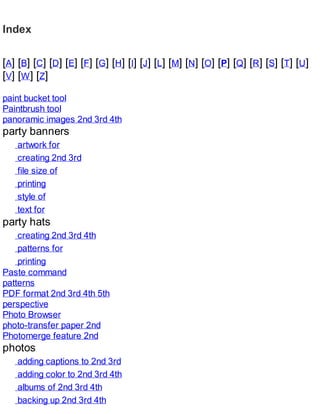 Index
[A] [B] [C] [D] [E] [F] [G] [H] [I] [J] [L] [M] [N] [O] [P] [Q] [R] [S] [T] [U]
[V] [W] [Z]
paint bucket tool
Paintbrush tool
panoramic images 2nd 3rd 4th
party banners
artwork for
creating 2nd 3rd
file size of
printing
style of
text for
party hats
creating 2nd 3rd 4th
patterns for
printing
Paste command
patterns
PDF format 2nd 3rd 4th 5th
perspective
Photo Browser
photo-transfer paper 2nd
Photomerge feature 2nd
photos
adding captions to 2nd 3rd
adding color to 2nd 3rd 4th
albums of 2nd 3rd 4th
backing up 2nd 3rd 4th
 
