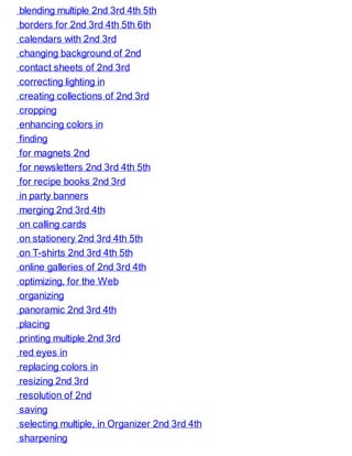 blending multiple 2nd 3rd 4th 5th
borders for 2nd 3rd 4th 5th 6th
calendars with 2nd 3rd
changing background of 2nd
contact sheets of 2nd 3rd
correcting lighting in
creating collections of 2nd 3rd
cropping
enhancing colors in
finding
for magnets 2nd
for newsletters 2nd 3rd 4th 5th
for recipe books 2nd 3rd
in party banners
merging 2nd 3rd 4th
on calling cards
on stationery 2nd 3rd 4th 5th
on T-shirts 2nd 3rd 4th 5th
online galleries of 2nd 3rd 4th
optimizing, for the Web
organizing
panoramic 2nd 3rd 4th
placing
printing multiple 2nd 3rd
red eyes in
replacing colors in
resizing 2nd 3rd
resolution of 2nd
saving
selecting multiple, in Organizer 2nd 3rd 4th
sharpening
 