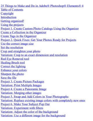 25 Things to Make and Do in Adobe® Photoshop® Elements® 4
Table of Contents
Copyright
Introduction
Getting organized!
Using the projects
Project 1. Create Custom Photo Catalogs Using the Organizer
Create a Collection in the Organizer
Create Tags in the Organizer
Project 2. Quick Fixes: Get Your Photos Ready for Projects
Use the correct image size
Set the resolution
Crop and straighten your photo
Variation: Crop to an exact dimension and resolution
Red Eye Removal tool
Healing Brush tool
Correct the lighting
Enhance your colors
Sharpen the photo
Save the file
Project 3. Create Picture Packages
Variation: Print Multiple Images
Project 4. Create a Panoramic Image
Variation: Merging other images
Project 5. Swap and Add Colors in Your Photographs
Variation: Replace existing image colors with completely new ones
Project 6. Make Your Subject Pop Out
Variation: Experiment with filters
Variation: Adjust the color of the background
Variation: Use a different image for the background
 