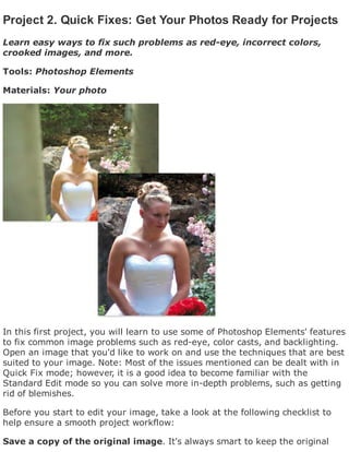 Project 2. Quick Fixes: Get Your Photos Ready for Projects
Learn easy ways to fix such problems as red-eye, incorrect colors,
crooked images, and more.
Tools: Photoshop Elements
Materials: Your photo
In this first project, you will learn to use some of Photoshop Elements' features
to fix common image problems such as red-eye, color casts, and backlighting.
Open an image that you'd like to work on and use the techniques that are best
suited to your image. Note: Most of the issues mentioned can be dealt with in
Quick Fix mode; however, it is a good idea to become familiar with the
Standard Edit mode so you can solve more in-depth problems, such as getting
rid of blemishes.
Before you start to edit your image, take a look at the following checklist to
help ensure a smooth project workflow:
Save a copy of the original image. It's always smart to keep the original
 