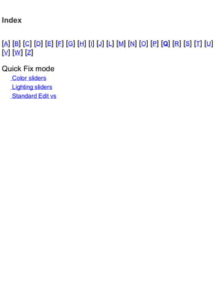 Index
[A] [B] [C] [D] [E] [F] [G] [H] [I] [J] [L] [M] [N] [O] [P] [Q] [R] [S] [T] [U]
[V] [W] [Z]
Quick Fix mode
Color sliders
Lighting sliders
Standard Edit vs
 