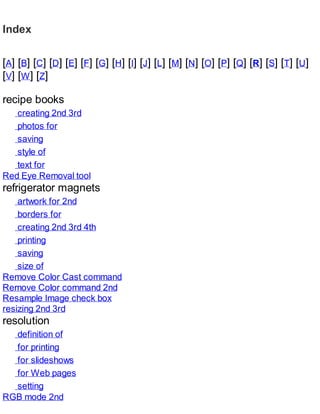 Index
[A] [B] [C] [D] [E] [F] [G] [H] [I] [J] [L] [M] [N] [O] [P] [Q] [R] [S] [T] [U]
[V] [W] [Z]
recipe books
creating 2nd 3rd
photos for
saving
style of
text for
Red Eye Removal tool
refrigerator magnets
artwork for 2nd
borders for
creating 2nd 3rd 4th
printing
saving
size of
Remove Color Cast command
Remove Color command 2nd
Resample Image check box
resizing 2nd 3rd
resolution
definition of
for printing
for slideshows
for Web pages
setting
RGB mode 2nd
 