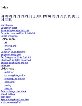 Index
[A] [B] [C] [D] [E] [F] [G] [H] [I] [J] [L] [M] [N] [O] [P] [Q] [R] [S] [T] [U]
[V] [W] [Z]
sampling up
Saturation slider
Save a Copy check box 2nd
Save As command 2nd 3rd 4th 5th
Select Image tool
Select menu
All
Inverse 2nd
Modify
Selection Brush tool 2nd
Selection mode 2nd
Set Foreground Color 2nd 3rd
Shadows/Highlights command
Shapes palette 2nd 3rd 4th
skin tone
slideshows
audio for
choosing images for
creating 2nd 3rd 4th
options for
saving
titles for
Snap to Image check box
sound, adding
spot color
Spot Healing Brush tool 2nd
spots, removing 2nd
 