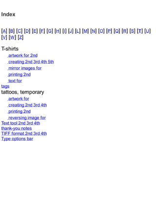 Index
[A] [B] [C] [D] [E] [F] [G] [H] [I] [J] [L] [M] [N] [O] [P] [Q] [R] [S] [T] [U]
[V] [W] [Z]
T-shirts
artwork for 2nd
creating 2nd 3rd 4th 5th
mirror images for
printing 2nd
text for
tags
tattoos, temporary
artwork for
creating 2nd 3rd 4th
printing 2nd
reversing image for
Text tool 2nd 3rd 4th
thank-you notes
TIFF format 2nd 3rd 4th
Type options bar
 