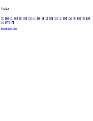Index
[A] [B] [C] [D] [E] [F] [G] [H] [I] [J] [L] [M] [N] [O] [P] [Q] [R] [S] [T] [U]
[V] [W] [Z]
Zoom tool 2nd
 