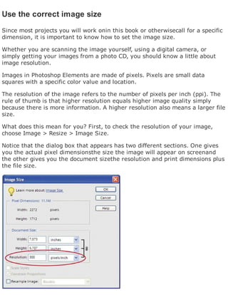 Use the correct image size
Since most projects you will work onin this book or otherwisecall for a specific
dimension, it is important to know how to set the image size.
Whether you are scanning the image yourself, using a digital camera, or
simply getting your images from a photo CD, you should know a little about
image resolution.
Images in Photoshop Elements are made of pixels. Pixels are small data
squares with a specific color value and location.
The resolution of the image refers to the number of pixels per inch (ppi). The
rule of thumb is that higher resolution equals higher image quality simply
because there is more information. A higher resolution also means a larger file
size.
What does this mean for you? First, to check the resolution of your image,
choose Image > Resize > Image Size.
Notice that the dialog box that appears has two different sections. One gives
you the actual pixel dimensionsthe size the image will appear on screenand
the other gives you the document sizethe resolution and print dimensions plus
the file size.
 