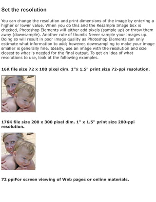 Set the resolution
You can change the resolution and print dimensions of the image by entering a
higher or lower value. When you do this and the Resample Image box is
checked, Photoshop Elements will either add pixels (sample up) or throw them
away (downsample). Another rule of thumb: Never sample your images up.
Doing so will result in poor image quality as Photoshop Elements can only
estimate what information to add; however, downsampling to make your image
smaller is generally fine. Ideally, use an image with the resolution and size
closest to what is needed for the final output. To get an idea of what
resolutions to use, look at the following examples.
16K file size 72 x 108 pixel dim. 1"x 1.5" print size 72-ppi resolution.
176K file size 200 x 300 pixel dim. 1" x 1.5" print size 200-ppi
resolution.
72 ppiFor screen viewing of Web pages or online materials.
 