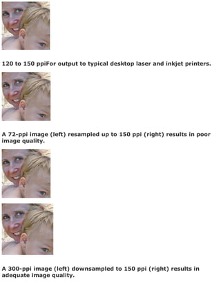 120 to 150 ppiFor output to typical desktop laser and inkjet printers.
A 72-ppi image (left) resampled up to 150 ppi (right) results in poor
image quality.
A 300-ppi image (left) downsampled to 150 ppi (right) results in
adequate image quality.
 