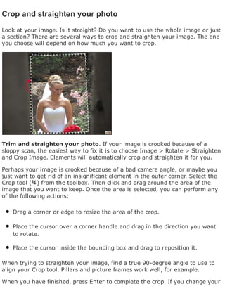 Crop and straighten your photo
Look at your image. Is it straight? Do you want to use the whole image or just
a section? There are several ways to crop and straighten your image. The one
you choose will depend on how much you want to crop.
Trim and straighten your photo. If your image is crooked because of a
sloppy scan, the easiest way to fix it is to choose Image > Rotate > Straighten
and Crop Image. Elements will automatically crop and straighten it for you.
Perhaps your image is crooked because of a bad camera angle, or maybe you
just want to get rid of an insignificant element in the outer corner. Select the
Crop tool ( ) from the toolbox. Then click and drag around the area of the
image that you want to keep. Once the area is selected, you can perform any
of the following actions:
Drag a corner or edge to resize the area of the crop.
Place the cursor over a corner handle and drag in the direction you want
to rotate.
Place the cursor inside the bounding box and drag to reposition it.
When trying to straighten your image, find a true 90-degree angle to use to
align your Crop tool. Pillars and picture frames work well, for example.
When you have finished, press Enter to complete the crop. If you change your
 