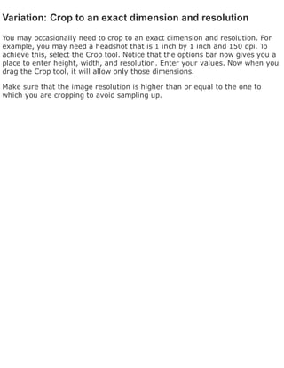Variation: Crop to an exact dimension and resolution
You may occasionally need to crop to an exact dimension and resolution. For
example, you may need a headshot that is 1 inch by 1 inch and 150 dpi. To
achieve this, select the Crop tool. Notice that the options bar now gives you a
place to enter height, width, and resolution. Enter your values. Now when you
drag the Crop tool, it will allow only those dimensions.
Make sure that the image resolution is higher than or equal to the one to
which you are cropping to avoid sampling up.
 