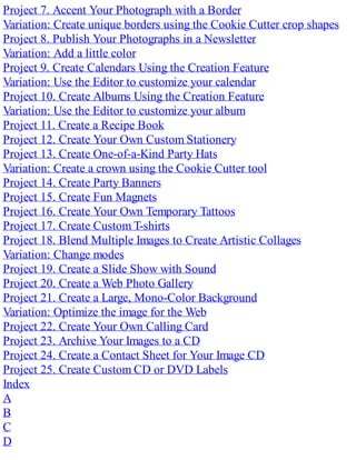 Project 7. Accent Your Photograph with a Border
Variation: Create unique borders using the Cookie Cutter crop shapes
Project 8. Publish Your Photographs in a Newsletter
Variation: Add a little color
Project 9. Create Calendars Using the Creation Feature
Variation: Use the Editor to customize your calendar
Project 10. Create Albums Using the Creation Feature
Variation: Use the Editor to customize your album
Project 11. Create a Recipe Book
Project 12. Create Your Own Custom Stationery
Project 13. Create One-of-a-Kind Party Hats
Variation: Create a crown using the Cookie Cutter tool
Project 14. Create Party Banners
Project 15. Create Fun Magnets
Project 16. Create Your Own Temporary Tattoos
Project 17. Create Custom T-shirts
Project 18. Blend Multiple Images to Create Artistic Collages
Variation: Change modes
Project 19. Create a Slide Show with Sound
Project 20. Create a Web Photo Gallery
Project 21. Create a Large, Mono-Color Background
Variation: Optimize the image for the Web
Project 22. Create Your Own Calling Card
Project 23. Archive Your Images to a CD
Project 24. Create a Contact Sheet for Your Image CD
Project 25. Create Custom CD or DVD Labels
Index
A
B
C
D
 