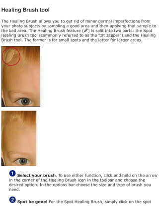 Healing Brush tool
The Healing Brush allows you to get rid of minor dermal imperfections from
your photo subjects by sampling a good area and then applying that sample to
the bad area. The Healing Brush feature ( ) is split into two parts: the Spot
Healing Brush tool (commonly referred to as the "zit zapper") and the Healing
Brush tool. The former is for small spots and the latter for larger areas.
Select your brush. To use either function, click and hold on the arrow
in the corner of the Healing Brush icon in the toolbar and choose the
desired option. In the options bar choose the size and type of brush you
need.
Spot be gone! For the Spot Healing Brush, simply click on the spot
 