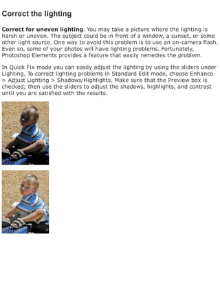 Correct the lighting
Correct for uneven lighting. You may take a picture where the lighting is
harsh or uneven. The subject could be in front of a window, a sunset, or some
other light source. One way to avoid this problem is to use an on-camera flash.
Even so, some of your photos will have lighting problems. Fortunately,
Photoshop Elements provides a feature that easily remedies the problem.
In Quick Fix mode you can easily adjust the lighting by using the sliders under
Lighting. To correct lighting problems in Standard Edit mode, choose Enhance
> Adjust Lighting > Shadows/Highlights. Make sure that the Preview box is
checked; then use the sliders to adjust the shadows, highlights, and contrast
until you are satisfied with the results.
 