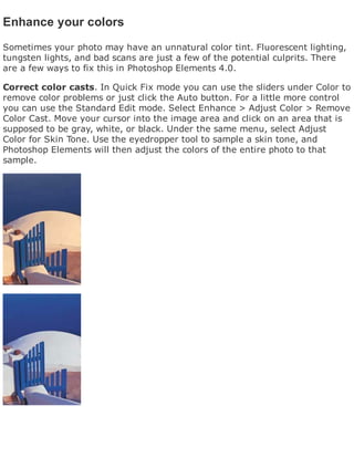 Enhance your colors
Sometimes your photo may have an unnatural color tint. Fluorescent lighting,
tungsten lights, and bad scans are just a few of the potential culprits. There
are a few ways to fix this in Photoshop Elements 4.0.
Correct color casts. In Quick Fix mode you can use the sliders under Color to
remove color problems or just click the Auto button. For a little more control
you can use the Standard Edit mode. Select Enhance > Adjust Color > Remove
Color Cast. Move your cursor into the image area and click on an area that is
supposed to be gray, white, or black. Under the same menu, select Adjust
Color for Skin Tone. Use the eyedropper tool to sample a skin tone, and
Photoshop Elements will then adjust the colors of the entire photo to that
sample.
 