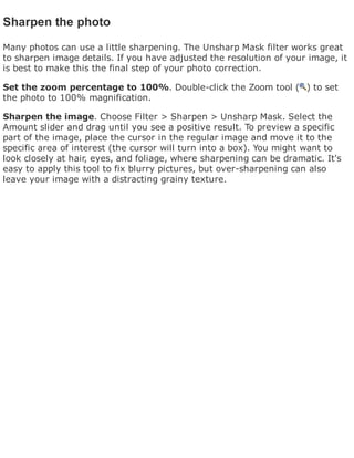 Sharpen the photo
Many photos can use a little sharpening. The Unsharp Mask filter works great
to sharpen image details. If you have adjusted the resolution of your image, it
is best to make this the final step of your photo correction.
Set the zoom percentage to 100%. Double-click the Zoom tool ( ) to set
the photo to 100% magnification.
Sharpen the image. Choose Filter > Sharpen > Unsharp Mask. Select the
Amount slider and drag until you see a positive result. To preview a specific
part of the image, place the cursor in the regular image and move it to the
specific area of interest (the cursor will turn into a box). You might want to
look closely at hair, eyes, and foliage, where sharpening can be dramatic. It's
easy to apply this tool to fix blurry pictures, but over-sharpening can also
leave your image with a distracting grainy texture.
 