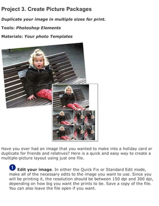 Project 3. Create Picture Packages
Duplicate your image in multiple sizes for print.
Tools: Photoshop Elements
Materials: Your photo Templates
Have you ever had an image that you wanted to make into a holiday card or
duplicate for friends and relatives? Here is a quick and easy way to create a
multiple-picture layout using just one file.
Edit your image. In either the Quick Fix or Standard Edit mode,
make all of the necessary edits to the image you want to use. Since you
will be printing it, the resolution should be between 150 dpi and 300 dpi,
depending on how big you want the prints to be. Save a copy of the file.
You can also leave the file open if you want.
 