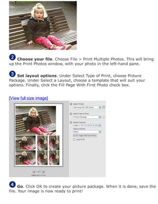 Choose your file. Choose File > Print Multiple Photos. This will bring
up the Print Photos window, with your photo in the left-hand pane.
Set layout options. Under Select Type of Print, choose Picture
Package. Under Select a Layout, choose a template that will suit your
options. Finally, click the Fill Page With First Photo check box.
[View full size image]
Go. Click OK to create your picture package. When it is done, save the
file. Your image is now ready to print!
 