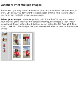 Variation: Print Multiple Images
Sometimes, you may have a number of prints from an event that you want to
print. Obviously, you don't want to waste paper or time. This feature allows
you to lay out multiple images on one page.
Select your images. In the Organizer, hold down the Ctrl key and choose
your images. (This allows you to select noncontiguous images.) Then follow
steps 2 and 3 from before, but this time, do not select the Fill Page With First
Photo check box. The images that you selected will now be used in the multiple
layout.
 