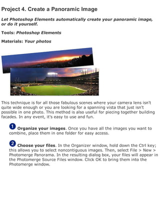 Project 4. Create a Panoramic Image
Let Photoshop Elements automatically create your panoramic image,
or do it yourself.
Tools: Photoshop Elements
Materials: Your photos
This technique is for all those fabulous scenes where your camera lens isn't
quite wide enough or you are looking for a spanning vista that just isn't
possible in one photo. This method is also useful for piecing together building
facades. In any event, it's easy to use and fun.
Organize your images. Once you have all the images you want to
combine, place them in one folder for easy access.
Choose your files. In the Organizer window, hold down the Ctrl key;
this allows you to select noncontiguous images. Then, select File > New >
Photomerge Panorama. In the resulting dialog box, your files will appear in
the Photomerge Source Files window. Click OK to bring them into the
Photomerge window.
 