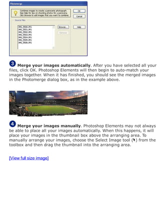 Merge your images automatically. After you have selected all your
files, click OK. Photoshop Elements will then begin to auto-match your
images together. When it has finished, you should see the merged images
in the Photomerge dialog box, as in the example above.
Merge your images manually. Photoshop Elements may not always
be able to place all your images automatically. When this happens, it will
place your images in the thumbnail box above the arranging area. To
manually arrange your images, choose the Select Image tool ( ) from the
toolbox and then drag the thumbnail into the arranging area.
[View full size image]
 