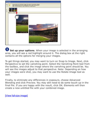 Set up your options. When your image is selected in the arranging
area, you will see a red highlight around it. The dialog box at the right
contains all the options for merging your images.
To get things started, you may want to turn on Snap to Image. Next, click
Perspective to set the vanishing point. Select the Vanishing Point tool from
the toolbox, and click the image where the vanishing point should be. You
will see the images adjust to that perspective. Note: Depending on how
your images were shot, you may want to use the Rotate Image tool as
well.
Finally, to eliminate any differences in exposure, choose Advanced
Blending and click Preview. You may still need to do some touch-up in the
final file. If you are happy with the result, click OK. Elements will then
create a new untitled file with your combined image.
[View full size image]
 