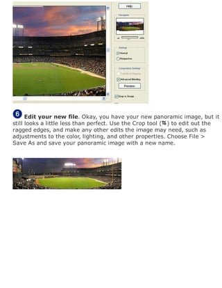 Edit your new file. Okay, you have your new panoramic image, but it
still looks a little less than perfect. Use the Crop tool ( ) to edit out the
ragged edges, and make any other edits the image may need, such as
adjustments to the color, lighting, and other properties. Choose File >
Save As and save your panoramic image with a new name.
 