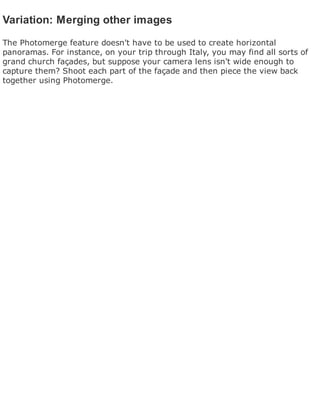 Variation: Merging other images
The Photomerge feature doesn't have to be used to create horizontal
panoramas. For instance, on your trip through Italy, you may find all sorts of
grand church façades, but suppose your camera lens isn't wide enough to
capture them? Shoot each part of the façade and then piece the view back
together using Photomerge.
 