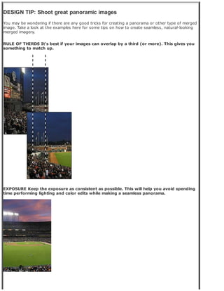 DESIGN TIP: Shoot great panoramic images
You may be wondering if there are any good tricks for creating a panorama or other type of merged
image. Take a look at the examples here for some tips on how to create seamless, natural-looking
merged imagery.
RULE OF THIRDS It's best if your images can overlap by a third (or more). This gives you
something to match up.
EXPOSURE Keep the exposure as consistent as possible. This will help you avoid spending
time performing lighting and color edits while making a seamless panorama.
 