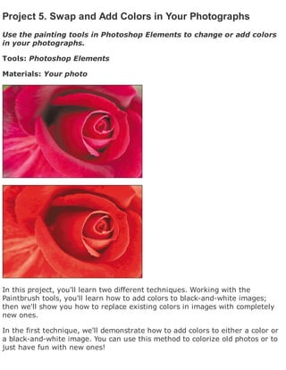 Project 5. Swap and Add Colors in Your Photographs
Use the painting tools in Photoshop Elements to change or add colors
in your photographs.
Tools: Photoshop Elements
Materials: Your photo
In this project, you'll learn two different techniques. Working with the
Paintbrush tools, you'll learn how to add colors to black-and-white images;
then we'll show you how to replace existing colors in images with completely
new ones.
In the first technique, we'll demonstrate how to add colors to either a color or
a black-and-white image. You can use this method to colorize old photos or to
just have fun with new ones!
 