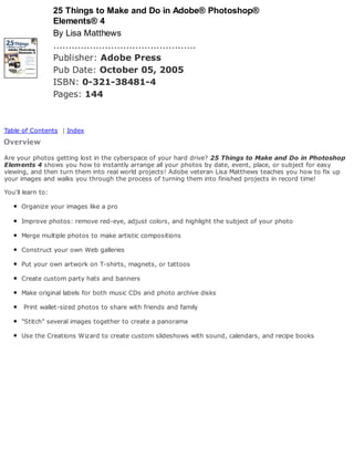 25 Things to Make and Do in Adobe® Photoshop®
Elements® 4
By Lisa Matthews
...............................................
Publisher: Adobe Press
Pub Date: October 05, 2005
ISBN: 0-321-38481-4
Pages: 144
Table of Contents | Index
Are your photos getting lost in the cyberspace of your hard drive? 25 Things to Make and Do in Photoshop
Elements 4 shows you how to instantly arrange all your photos by date, event, place, or subject for easy
viewing, and then turn them into real world projects! Adobe veteran Lisa Matthews teaches you how to fix up
your images and walks you through the process of turning them into finished projects in record time!
You'll learn to:
Organize your images like a pro
Improve photos: remove red-eye, adjust colors, and highlight the subject of your photo
Merge multiple photos to make artistic compositions
Construct your own Web galleries
Put your own artwork on T-shirts, magnets, or tattoos
Create custom party hats and banners
Make original labels for both music CDs and photo archive disks
Print wallet-sized photos to share with friends and family
"Stitch" several images together to create a panorama
Use the Creations Wizard to create custom slideshows with sound, calendars, and recipe books
 