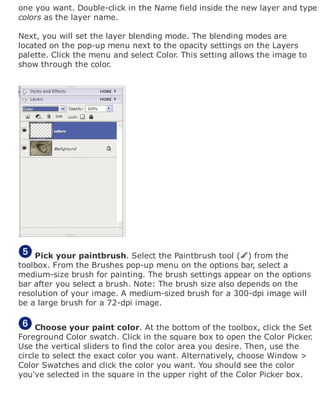 one you want. Double-click in the Name field inside the new layer and type
colors as the layer name.
Next, you will set the layer blending mode. The blending modes are
located on the pop-up menu next to the opacity settings on the Layers
palette. Click the menu and select Color. This setting allows the image to
show through the color.
Pick your paintbrush. Select the Paintbrush tool ( ) from the
toolbox. From the Brushes pop-up menu on the options bar, select a
medium-size brush for painting. The brush settings appear on the options
bar after you select a brush. Note: The brush size also depends on the
resolution of your image. A medium-sized brush for a 300-dpi image will
be a large brush for a 72-dpi image.
Choose your paint color. At the bottom of the toolbox, click the Set
Foreground Color swatch. Click in the square box to open the Color Picker.
Use the vertical sliders to find the color area you desire. Then, use the
circle to select the exact color you want. Alternatively, choose Window >
Color Swatches and click the color you want. You should see the color
you've selected in the square in the upper right of the Color Picker box.
 