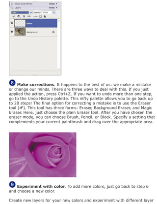 Make corrections. It happens to the best of us: we make a mistake
or change our minds. There are three ways to deal with this. If you just
applied the action, press Ctrl+Z. If you want to undo more than one step,
go to the Undo History palette. This nifty palette allows you to go back up
to 20 steps! The final option for correcting a mistake is to use the Eraser
tool ( ). This tool has three forms: Eraser, Background Eraser, and Magic
Eraser. Here, just choose the plain Eraser tool. After you have chosen the
eraser mode, you can choose Brush, Pencil, or Block. Specify a setting that
complements your current paintbrush and drag over the appropriate area.
Experiment with color. To add more colors, just go back to step 6
and choose a new color.
Create new layers for your new colors and experiment with different layer
 