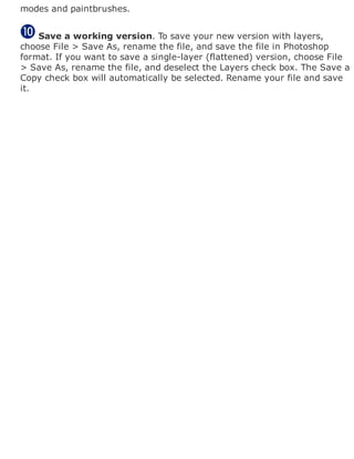 modes and paintbrushes.
Save a working version. To save your new version with layers,
choose File > Save As, rename the file, and save the file in Photoshop
format. If you want to save a single-layer (flattened) version, choose File
> Save As, rename the file, and deselect the Layers check box. The Save a
Copy check box will automatically be selected. Rename your file and save
it.
 
