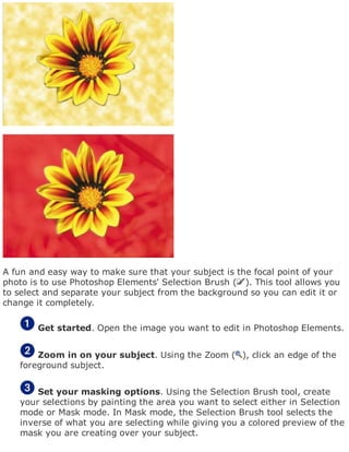 A fun and easy way to make sure that your subject is the focal point of your
photo is to use Photoshop Elements' Selection Brush ( ). This tool allows you
to select and separate your subject from the background so you can edit it or
change it completely.
Get started. Open the image you want to edit in Photoshop Elements.
Zoom in on your subject. Using the Zoom ( ), click an edge of the
foreground subject.
Set your masking options. Using the Selection Brush tool, create
your selections by painting the area you want to select either in Selection
mode or Mask mode. In Mask mode, the Selection Brush tool selects the
inverse of what you are selecting while giving you a colored preview of the
mask you are creating over your subject.
 