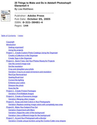 25 Things to Make and Do in Adobe® Photoshop®
Elements® 4
By Lisa Matthews
...............................................
Publisher: Adobe Press
Pub Date: October 05, 2005
ISBN: 0-321-38481-4
Pages: 144
Table of Contents | Index
Copyright
Introduction
Getting organized!
Using the projects
Project 1. Create Custom Photo Catalogs Using the Organizer
Create a Collection in the Organizer
Create Tags in the Organizer
Project 2. Quick Fixes: Get Your Photos Ready for Projects
Use the correct image size
Set the resolution
Crop and straighten your photo
Variation: Crop to an exact dimension and resolution
Red Eye Removal tool
Healing Brush tool
Correct the lighting
Enhance your colors
Sharpen the photo
Save the file
Project 3. Create Picture Packages
Variation: Print Multiple Images
Project 4. Create a Panoramic Image
Variation: Merging other images
Project 5. Swap and Add Colors in Your Photographs
Variation: Replace existing image colors with completely new ones
Project 6. Make Your Subject Pop Out
Variation: Experiment with filters
Variation: Adjust the color of the background
Variation: Use a different image for the background
Project 7. Accent Your Photograph with a Border
Variation: Create unique borders using the Cookie Cutter crop shapes
 