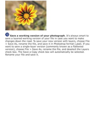 Save a working version of your photograph. It's always smart to
save a layered working version of your file in case you want to make
changes down the road. To save your new version with layers, choose File
> Save As, rename the file, and save it in Photoshop format (.psd). If you
want to save a single-layer version (commonly known as a flattened
version), choose File > Save As, rename the file, and deselect the Layers
check box. The Save a Copy check box will automatically be selected.
Rename your file and save it.
 