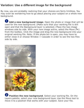 Variation: Use a different image for the background
By now, you are probably realizing that your choices are fairly limitless. You
may even be wondering how to go about placing your subject on a whole new
background.
Add a new background image. Open the photo or image that will be
used for the new background. (Make sure that your working file is still
open and that the Background layer is selected.) Place the two image
windows side by side. With your new image active, select the Move ( )
from the toolbox. Click the image and drag the new background into your
original working file. Note: If the photo bin is open, you may have to
either close it or choose Window > Cascade in order to see the two files
side by side.
Position the new background. Select your working file. On the
Layers palette, select your new background layer. Use the Move tool to
move it to a position that works with your subject. Save your file.
 