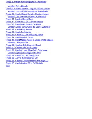 Project 8. Publish Your Photographs in a Newsletter
Variation: Add a little color
Project 9. Create Calendars Using the Creation Feature
Variation: Use the Editor to customize your calendar
Project 10. Create Albums Using the Creation Feature
Variation: Use the Editor to customize your album
Project 11. Create a Recipe Book
Project 12. Create Your Own Custom Stationery
Project 13. Create One-of-a-Kind Party Hats
Variation: Create a crown using the Cookie Cutter tool
Project 14. Create Party Banners
Project 15. Create Fun Magnets
Project 16. Create Your Own Temporary Tattoos
Project 17. Create Custom T-shirts
Project 18. Blend Multiple Images to Create Artistic Collages
Variation: Change modes
Project 19. Create a Slide Show with Sound
Project 20. Create a Web Photo Gallery
Project 21. Create a Large, Mono-Color Background
Variation: Optimize the image for the Web
Project 22. Create Your Own Calling Card
Project 23. Archive Your Images to a CD
Project 24. Create a Contact Sheet for Your Image CD
Project 25. Create Custom CD or DVD Labels
Index
 
