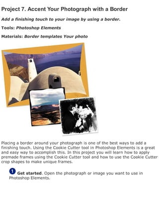 Project 7. Accent Your Photograph with a Border
Add a finishing touch to your image by using a border.
Tools: Photoshop Elements
Materials: Border templates Your photo
Placing a border around your photograph is one of the best ways to add a
finishing touch. Using the Cookie Cutter tool in Photoshop Elements is a great
and easy way to accomplish this. In this project you will learn how to apply
premade frames using the Cookie Cutter tool and how to use the Cookie Cutter
crop shapes to make unique frames.
Get started. Open the photograph or image you want to use in
Photoshop Elements.
 