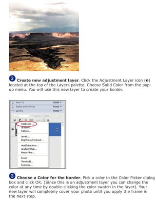 Create new adjustment layer. Click the Adjustment Layer icon ( )
located at the top of the Layers palette. Choose Solid Color from the pop-
up menu. You will use this new layer to create your border.
Choose a Color for the border. Pick a color in the Color Picker dialog
box and click OK. (Since this is an adjustment layer you can change the
color at any time by double-clicking the color swatch in the layer). Your
new layer will completely cover your photo until you apply the frame in
the next step.
 