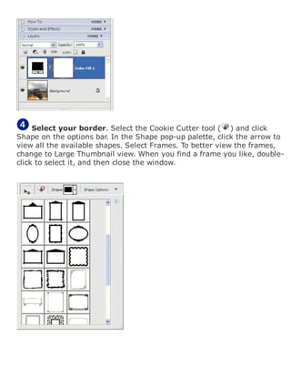 Select your border. Select the Cookie Cutter tool ( ) and click
Shape on the options bar. In the Shape pop-up palette, click the arrow to
view all the available shapes. Select Frames. To better view the frames,
change to Large Thumbnail view. When you find a frame you like, double-
click to select it, and then close the window.
 