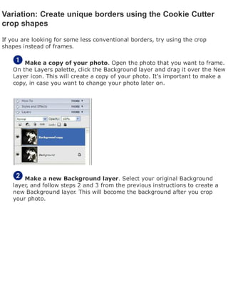 Variation: Create unique borders using the Cookie Cutter
crop shapes
If you are looking for some less conventional borders, try using the crop
shapes instead of frames.
Make a copy of your photo. Open the photo that you want to frame.
On the Layers palette, click the Background layer and drag it over the New
Layer icon. This will create a copy of your photo. It's important to make a
copy, in case you want to change your photo later on.
Make a new Background layer. Select your original Background
layer, and follow steps 2 and 3 from the previous instructions to create a
new Background layer. This will become the background after you crop
your photo.
 